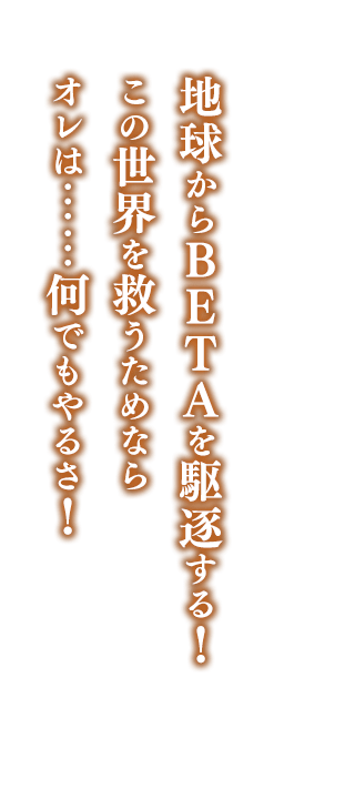 地球からＢＥＴＡを駆逐する！    この世界を救うためなら    オレは……何でもやるさ！